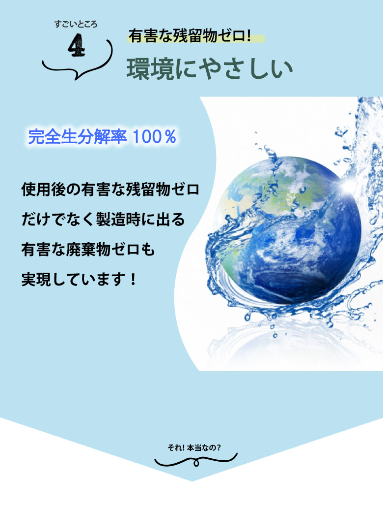 有害な残留物ゼロ。100％生分解され、製造過程でも有害な廃棄物を出さない配慮がされて製造されています